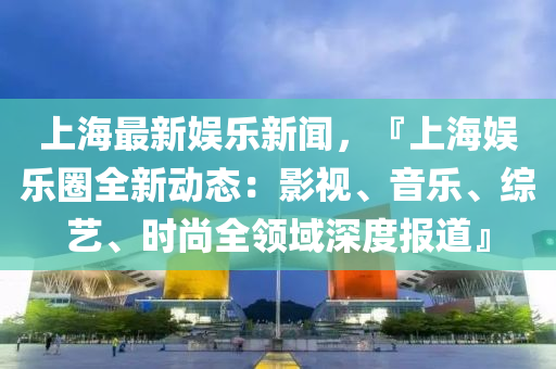 上海最新娱乐新闻，『上海娱乐圈全新动态：影视、音乐、综艺、时尚全领域深度报道』