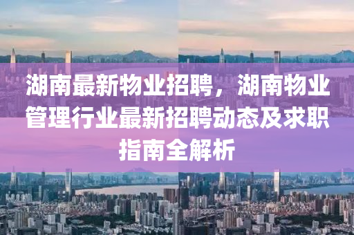 湖南最新物业招聘，湖南物业管理行业最新招聘动态及求职指南全解析