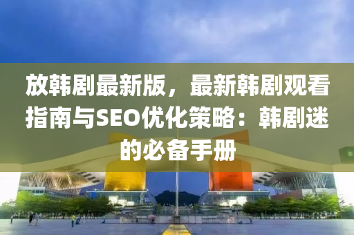 放韩剧最新版，最新韩剧观看指南与SEO优化策略：韩剧迷的必备手册