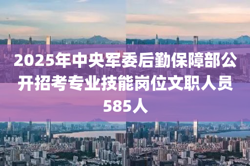 2025年中央军委后勤保障部公开招考专业技能岗位文职人员585人
