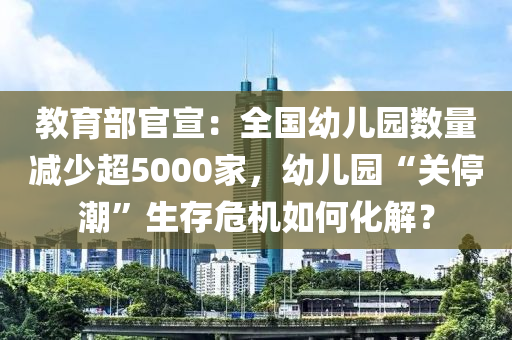 教育部官宣：全国幼儿园数量减少超5000家，幼儿园“关停潮”生存危机如何化解？