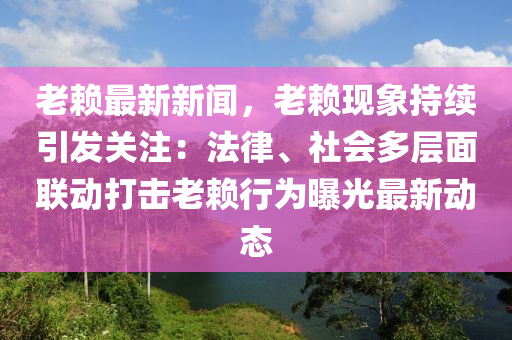 老赖最新新闻，老赖现象持续引发关注：法律、社会多层面联动打击老赖行为曝光最新动态
