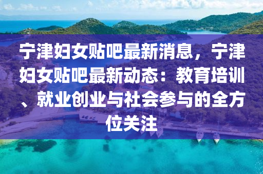 宁津妇女贴吧最新消息，宁津妇女贴吧最新动态：教育培训、就业创业与社会参与的全方位关注