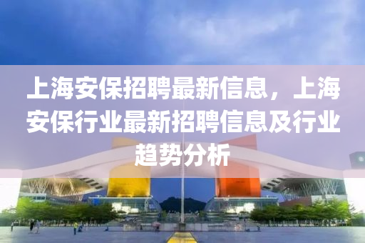 上海安保招聘最新信息，上海安保行业最新招聘信息及行业趋势分析