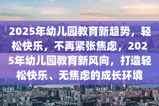 2025年幼儿园教育新趋势，轻松快乐，不再紧张焦虑，2025年幼儿园教育新风向，打造轻松快乐、无焦虑的成长环境