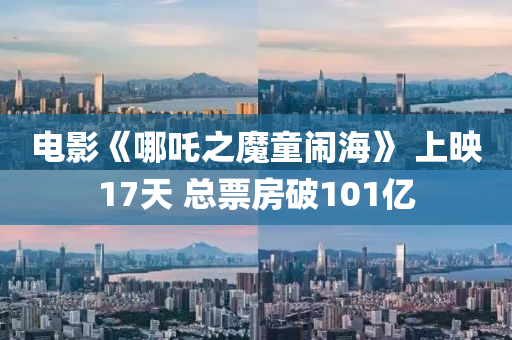 电影《哪吒之魔童闹海》 上映17天 总票房破101亿