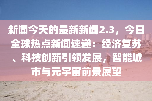 新闻今天的最新新闻2.3，今日全球热点新闻速递：经济复苏、科技创新引领发展，智能城市与元宇宙前景展望