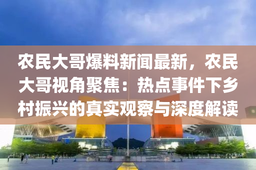 农民大哥爆料新闻最新，农民大哥视角聚焦：热点事件下乡村振兴的真实观察与深度解读