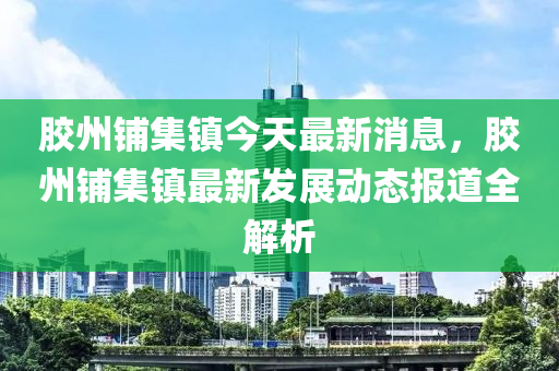 胶州铺集镇今天最新消息，胶州铺集镇最新发展动态报道全解析