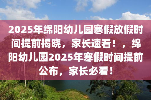 2025年绵阳幼儿园寒假放假时间提前揭晓，家长速看！，绵阳幼儿园2025年寒假时间提前公布，家长必看！