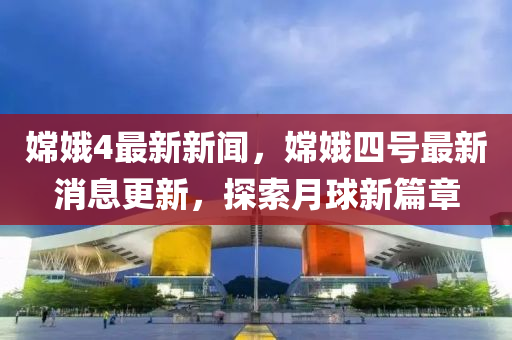 嫦娥4最新新闻，嫦娥四号最新消息更新，探索月球新篇章