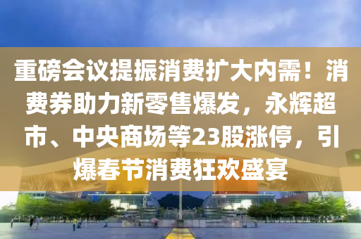 重磅会议提振消费扩大内需！消费券助力新零售爆发，永辉超市、中央商场等23股涨停，引爆春节消费狂欢盛宴