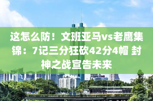 这怎么防！文班亚马vs老鹰集锦：7记三分狂砍42分4帽 封神之战宣告未来
