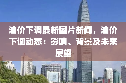 油价下调最新图片新闻，油价下调动态：影响、背景及未来展望