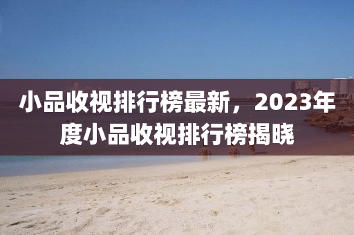 小品收视排行榜最新，2023年度小品收视排行榜揭晓
