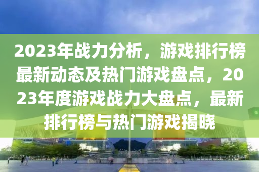 2023年战力分析，游戏排行榜最新动态及热门游戏盘点，2023年度游戏战力大盘点，最新排行榜与热门游戏揭晓