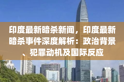 印度最新暗杀新闻，印度最新暗杀事件深度解析：政治背景、犯罪动机及国际反应