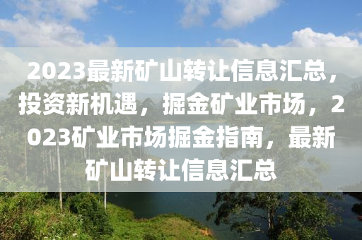 2023最新矿山转让信息汇总，投资新机遇，掘金矿业市场，2023矿业市场掘金指南，最新矿山转让信息汇总
