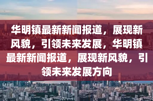 华明镇最新新闻报道，展现新风貌，引领未来发展，华明镇最新新闻报道，展现新风貌，引领未来发展方向