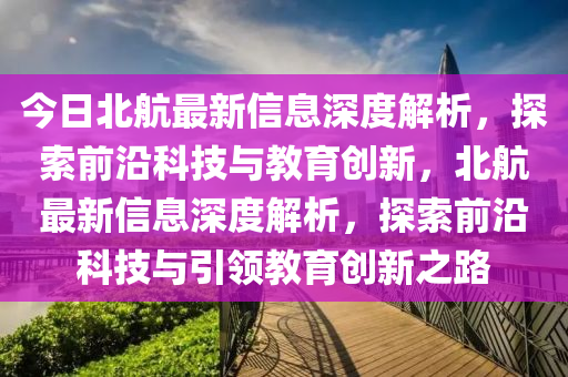 今日北航最新信息深度解析，探索前沿科技与教育创新，北航最新信息深度解析，探索前沿科技与引领教育创新之路