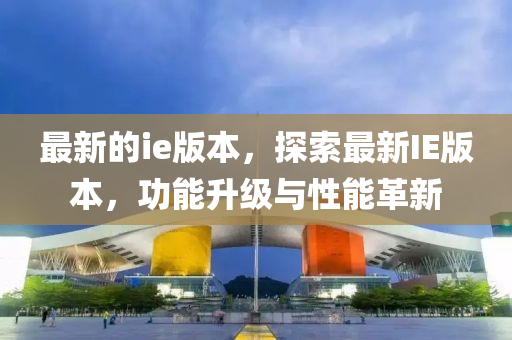 最新的ie版本，探索最新IE版本，功能升级与性能革新