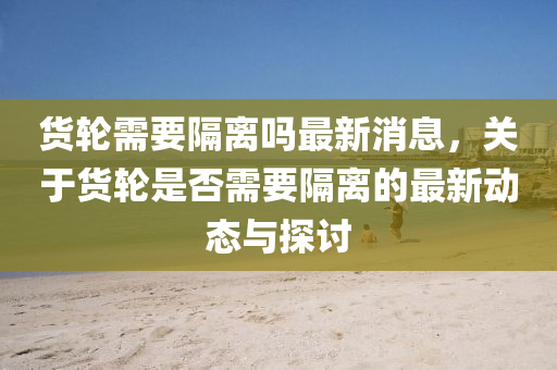 货轮需要隔离吗最新消息，关于货轮是否需要隔离的最新动态与探讨