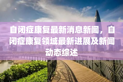 自闭症康复最新消息新闻，自闭症康复领域最新进展及新闻动态综述