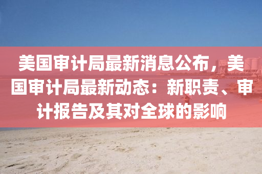 美国审计局最新消息公布，美国审计局最新动态：新职责、审计报告及其对全球的影响