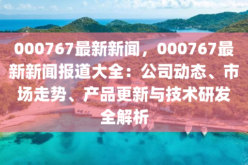 000767最新新闻，000767最新新闻报道大全：公司动态、市场走势、产品更新与技术研发全解析