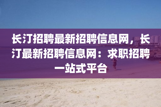 长汀招聘最新招聘信息网，长汀最新招聘信息网：求职招聘一站式平台