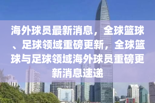 海外球员最新消息，全球篮球、足球领域重磅更新，全球篮球与足球领域海外球员重磅更新消息速递