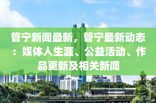 管宁新闻最新，管宁最新动态：媒体人生涯、公益活动、作品更新及相关新闻