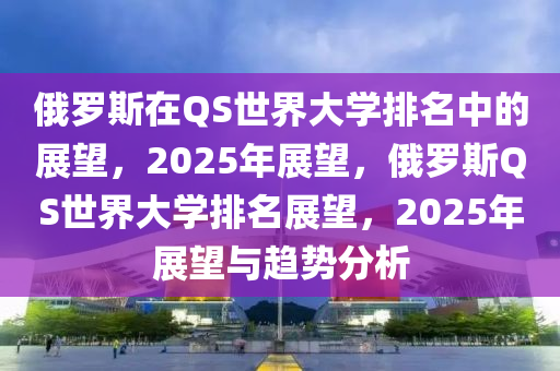 俄罗斯在QS世界大学排名中的展望，2025年展望，俄罗斯QS世界大学排名展望，2025年展望与趋势分析