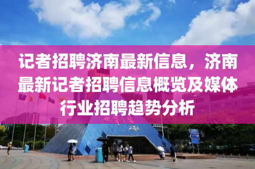 记者招聘济南最新信息，济南最新记者招聘信息概览及媒体行业招聘趋势分析