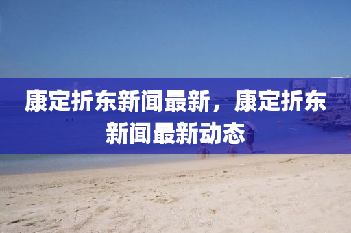 康定折东新闻最新，康定折东新闻最新动态