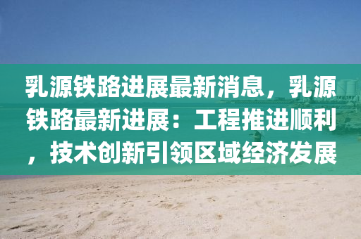 乳源铁路进展最新消息，乳源铁路最新进展：工程推进顺利，技术创新引领区域经济发展