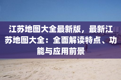 江苏地图大全最新版，最新江苏地图大全：全面解读特点、功能与应用前景