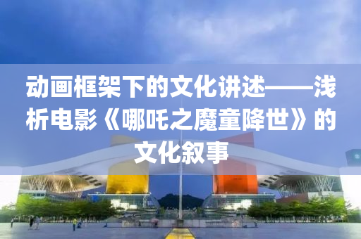 动画框架下的文化讲述——浅析电影《哪吒之魔童降世》的文化叙事