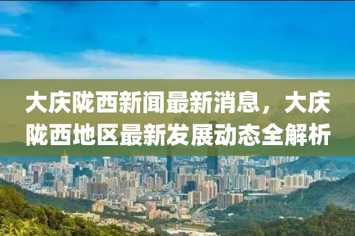 大庆陇西新闻最新消息，大庆陇西地区最新发展动态全解析