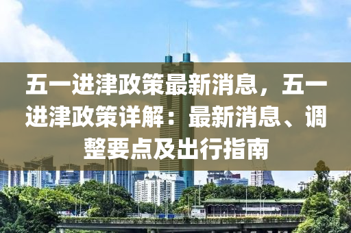 五一进津政策最新消息，五一进津政策详解：最新消息、调整要点及出行指南
