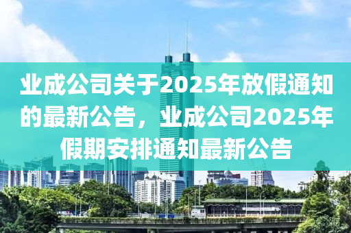 业成公司关于2025年放假通知的最新公告，业成公司2025年假期安排通知最新公告