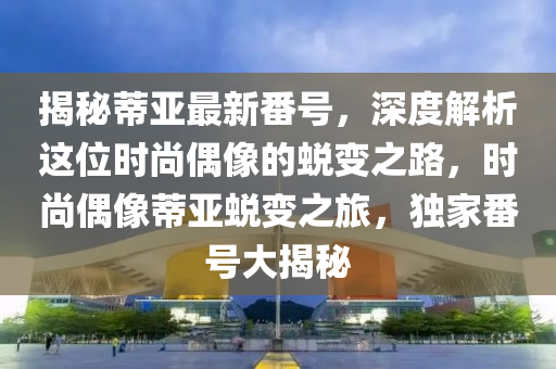 揭秘蒂亚最新番号，深度解析这位时尚偶像的蜕变之路，时尚偶像蒂亚蜕变之旅，独家番号大揭秘