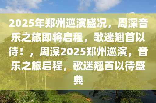 2025年郑州巡演盛况，周深音乐之旅即将启程，歌迷翘首以待！，周深2025郑州巡演，音乐之旅启程，歌迷翘首以待盛典