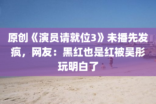 原创《演员请就位3》未播先发疯，网友：黑红也是红被吴彤玩明白了