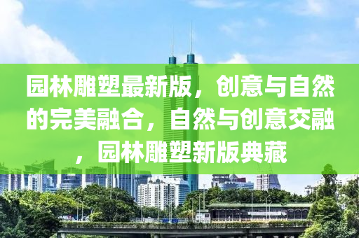 园林雕塑最新版，创意与自然的完美融合，自然与创意交融，园林雕塑新版典藏