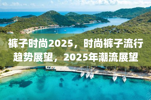 裤子时尚2025，时尚裤子流行趋势展望，2025年潮流展望