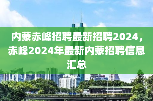 内蒙赤峰招聘最新招聘2024，赤峰2024年最新内蒙招聘信息汇总