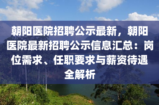 朝阳医院招聘公示最新，朝阳医院最新招聘公示信息汇总：岗位需求、任职要求与薪资待遇全解析