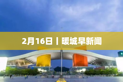 2月16日丨暖城早新闻