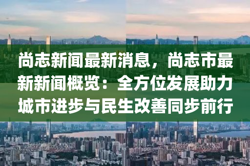 尚志新闻最新消息，尚志市最新新闻概览：全方位发展助力城市进步与民生改善同步前行